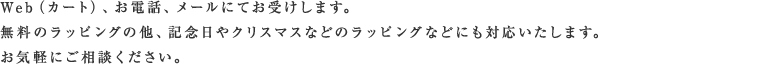 Web(カート)、お電話、メールにてお受けします。無料のラッピングの他、記念日やクリスマスなどのなどにも対応いたします。お気軽にご相談ください。