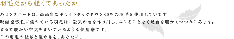 羽毛だから軽くてあったか ハミングバードは、高品質なホワイトダックダウン80%の羽毛を使用しています。吸湿発散性に優れている羽毛は、空気の層を作り出し、ムレることなく足首を暖かくつつみこみます。まるで暖かい空気をまいているような使用感です。この羽毛の軽さと暖かさを、あなたに。