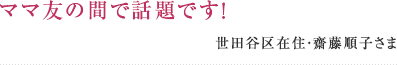ママ友の間で話題です! 世田谷区在住・齋藤順子さま