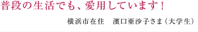 普段の生活でも、愛用しています! 横浜市在住 濱口亜沙子さま(大学生)